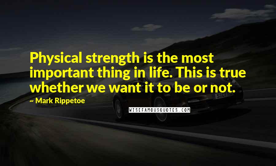 Mark Rippetoe Quotes: Physical strength is the most important thing in life. This is true whether we want it to be or not.