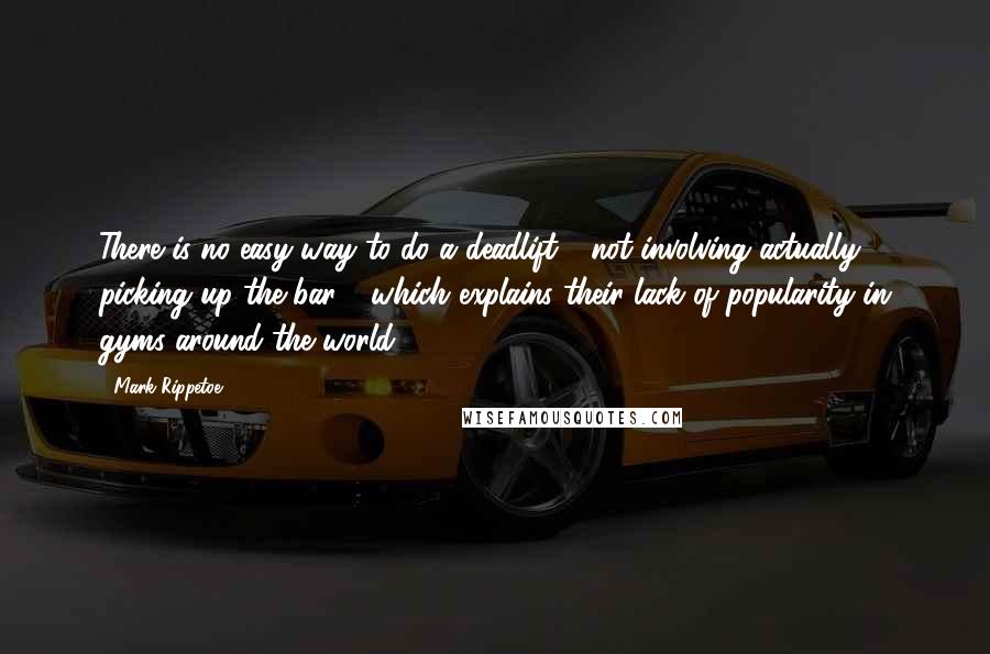 Mark Rippetoe Quotes: There is no easy way to do a deadlift - not involving actually picking up the bar - which explains their lack of popularity in gyms around the world.