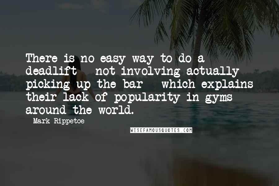 Mark Rippetoe Quotes: There is no easy way to do a deadlift - not involving actually picking up the bar - which explains their lack of popularity in gyms around the world.