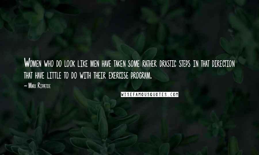 Mark Rippetoe Quotes: Women who do look like men have taken some rather drastic steps in that direction that have little to do with their exercise program.