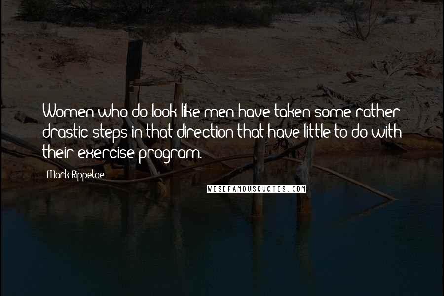 Mark Rippetoe Quotes: Women who do look like men have taken some rather drastic steps in that direction that have little to do with their exercise program.