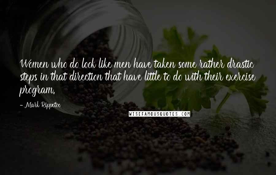 Mark Rippetoe Quotes: Women who do look like men have taken some rather drastic steps in that direction that have little to do with their exercise program.