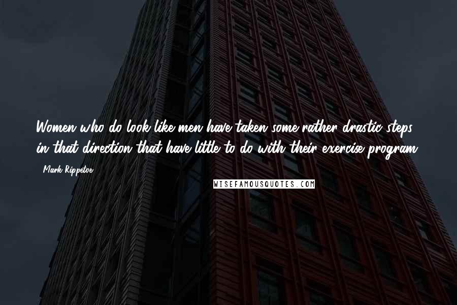 Mark Rippetoe Quotes: Women who do look like men have taken some rather drastic steps in that direction that have little to do with their exercise program.