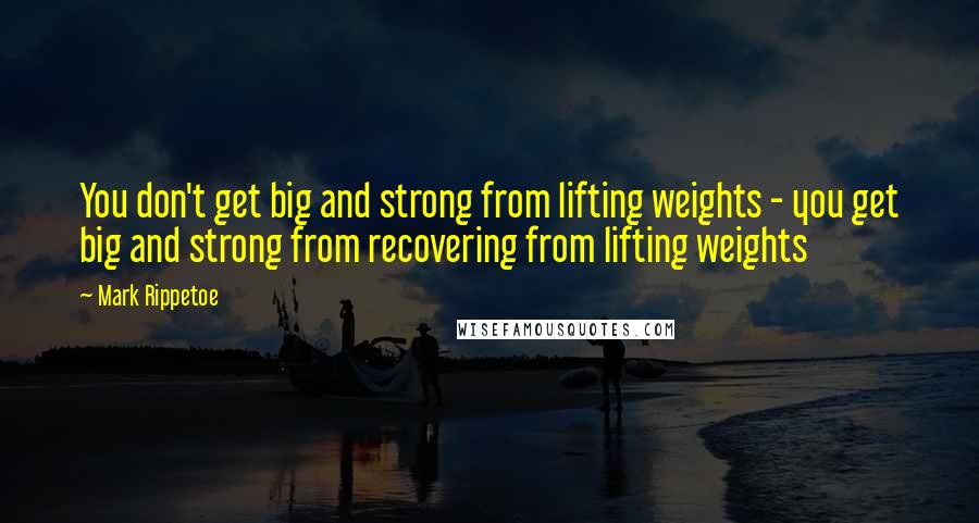 Mark Rippetoe Quotes: You don't get big and strong from lifting weights - you get big and strong from recovering from lifting weights