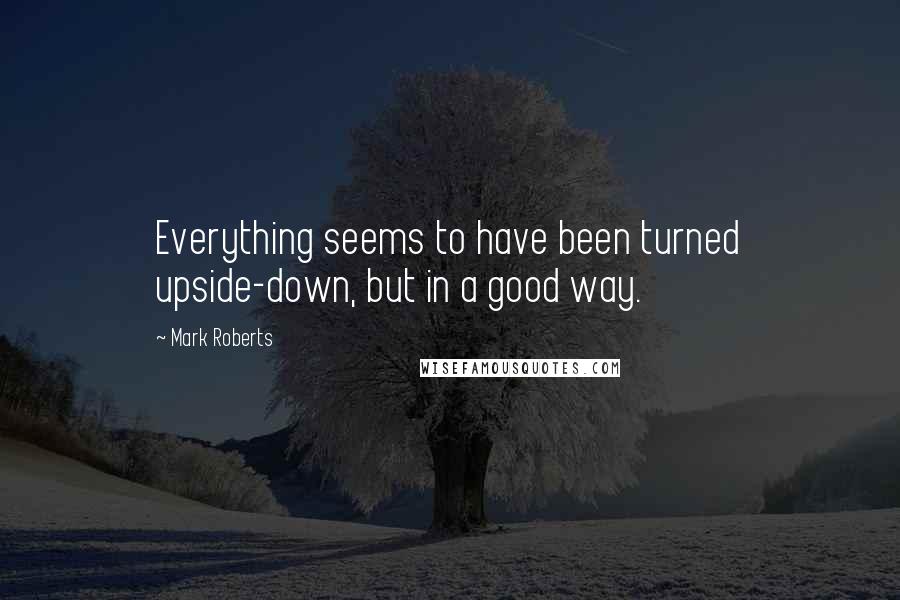 Mark Roberts Quotes: Everything seems to have been turned upside-down, but in a good way.