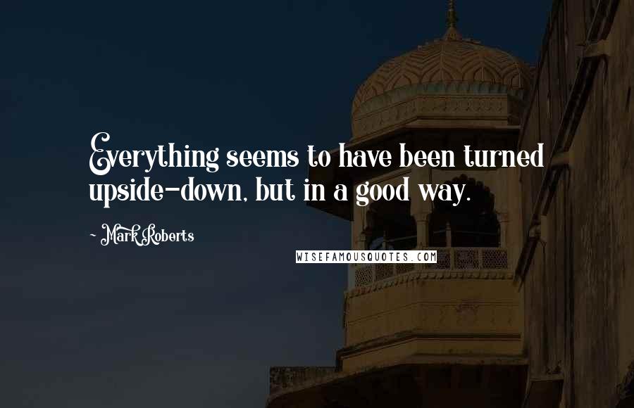 Mark Roberts Quotes: Everything seems to have been turned upside-down, but in a good way.