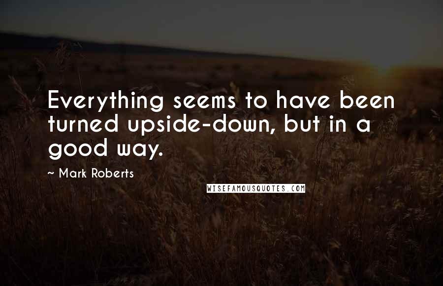 Mark Roberts Quotes: Everything seems to have been turned upside-down, but in a good way.