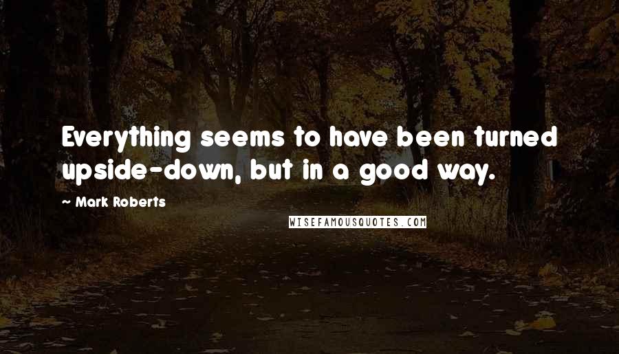 Mark Roberts Quotes: Everything seems to have been turned upside-down, but in a good way.