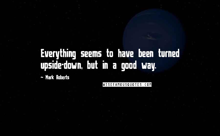 Mark Roberts Quotes: Everything seems to have been turned upside-down, but in a good way.
