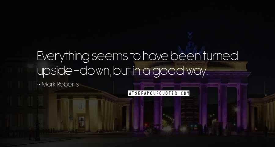 Mark Roberts Quotes: Everything seems to have been turned upside-down, but in a good way.