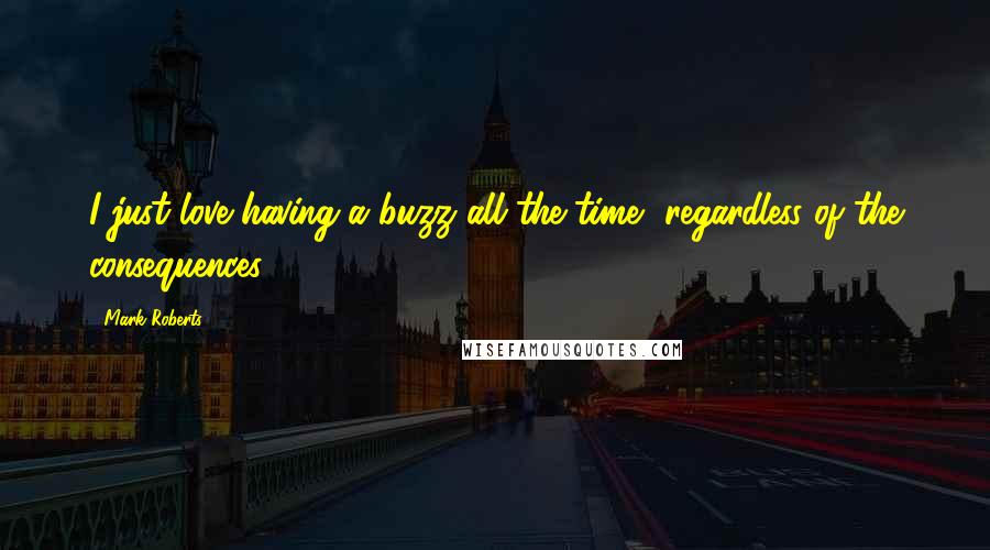 Mark Roberts Quotes: I just love having a buzz all the time, regardless of the consequences.