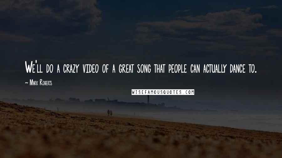 Mark Roberts Quotes: We'll do a crazy video of a great song that people can actually dance to.