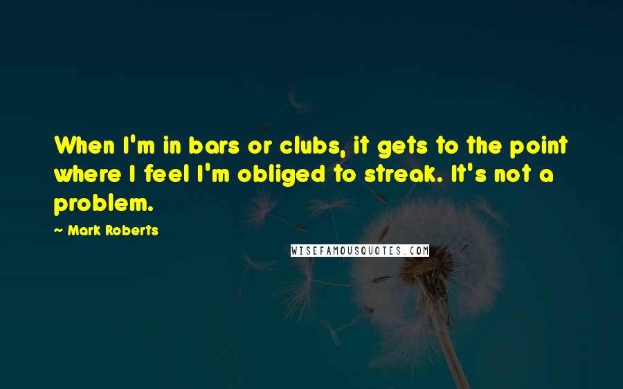 Mark Roberts Quotes: When I'm in bars or clubs, it gets to the point where I feel I'm obliged to streak. It's not a problem.