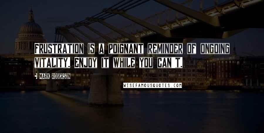 Mark Rogerson Quotes: Frustration is a poignant reminder of ongoing vitality. Enjoy it while you can't.