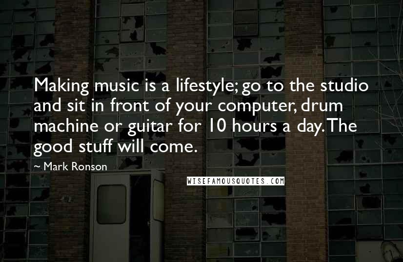 Mark Ronson Quotes: Making music is a lifestyle; go to the studio and sit in front of your computer, drum machine or guitar for 10 hours a day. The good stuff will come.