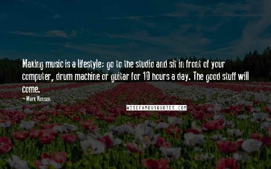 Mark Ronson Quotes: Making music is a lifestyle; go to the studio and sit in front of your computer, drum machine or guitar for 10 hours a day. The good stuff will come.