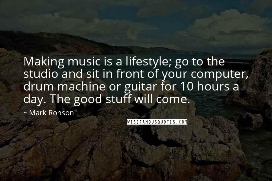 Mark Ronson Quotes: Making music is a lifestyle; go to the studio and sit in front of your computer, drum machine or guitar for 10 hours a day. The good stuff will come.