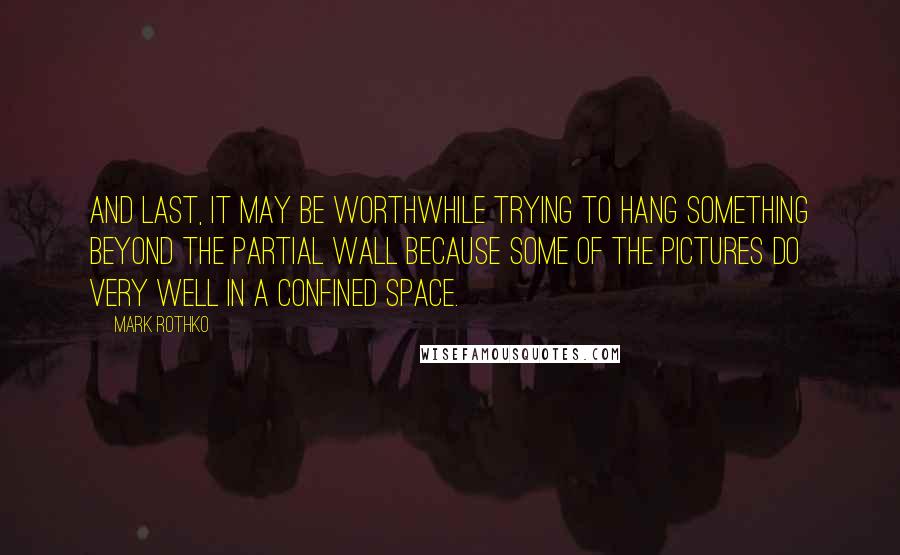 Mark Rothko Quotes: And last, it may be worthwhile trying to hang something beyond the partial wall because some of the pictures do very well in a confined space.