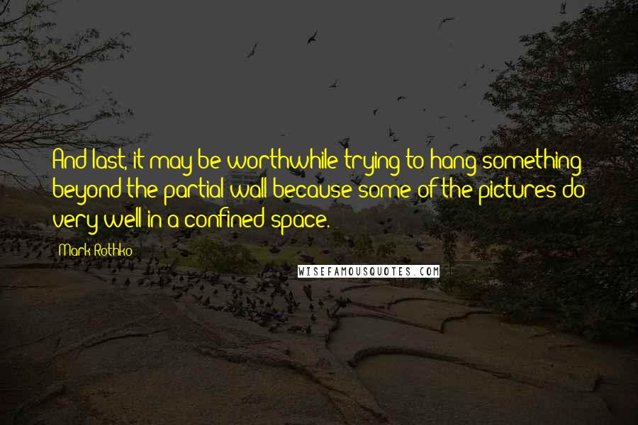 Mark Rothko Quotes: And last, it may be worthwhile trying to hang something beyond the partial wall because some of the pictures do very well in a confined space.