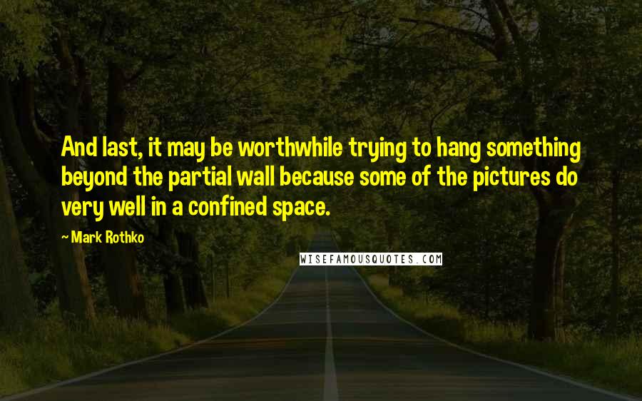 Mark Rothko Quotes: And last, it may be worthwhile trying to hang something beyond the partial wall because some of the pictures do very well in a confined space.