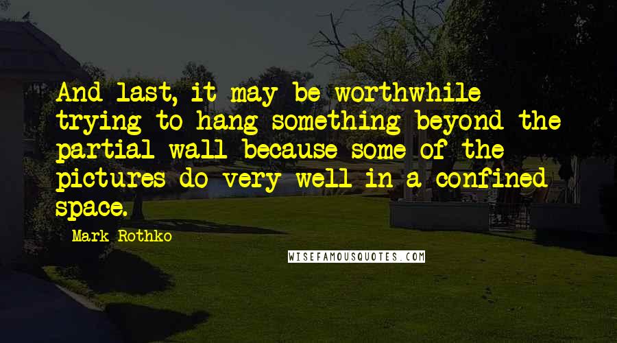 Mark Rothko Quotes: And last, it may be worthwhile trying to hang something beyond the partial wall because some of the pictures do very well in a confined space.