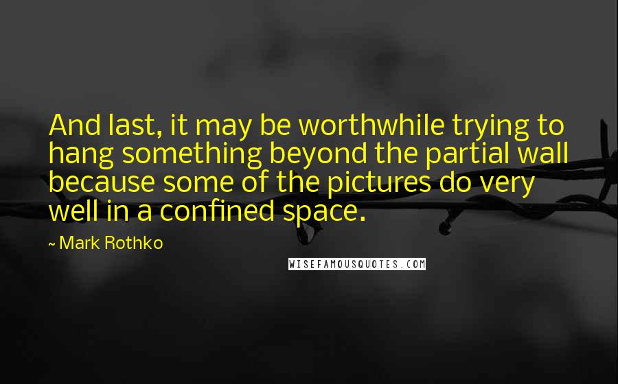 Mark Rothko Quotes: And last, it may be worthwhile trying to hang something beyond the partial wall because some of the pictures do very well in a confined space.