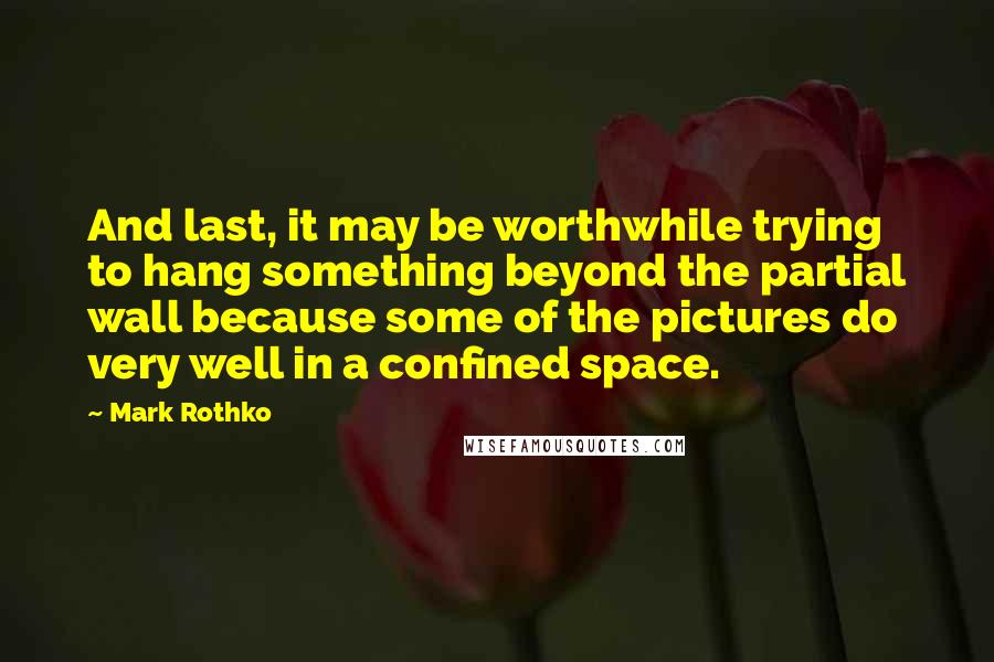 Mark Rothko Quotes: And last, it may be worthwhile trying to hang something beyond the partial wall because some of the pictures do very well in a confined space.