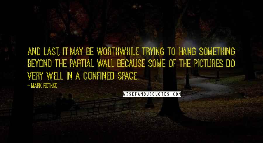 Mark Rothko Quotes: And last, it may be worthwhile trying to hang something beyond the partial wall because some of the pictures do very well in a confined space.