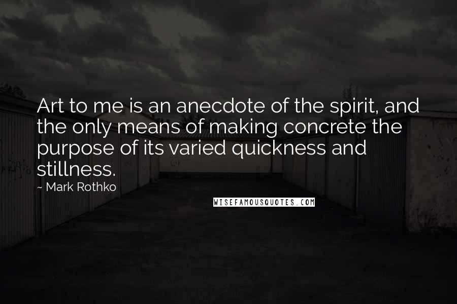 Mark Rothko Quotes: Art to me is an anecdote of the spirit, and the only means of making concrete the purpose of its varied quickness and stillness.