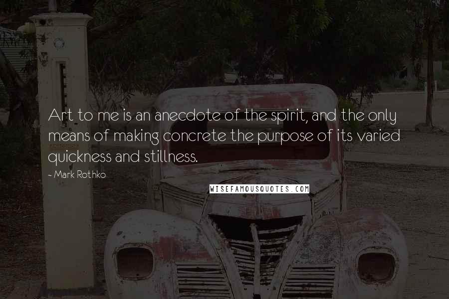 Mark Rothko Quotes: Art to me is an anecdote of the spirit, and the only means of making concrete the purpose of its varied quickness and stillness.