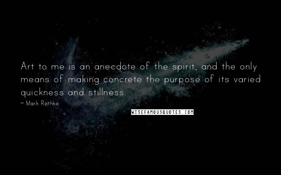 Mark Rothko Quotes: Art to me is an anecdote of the spirit, and the only means of making concrete the purpose of its varied quickness and stillness.