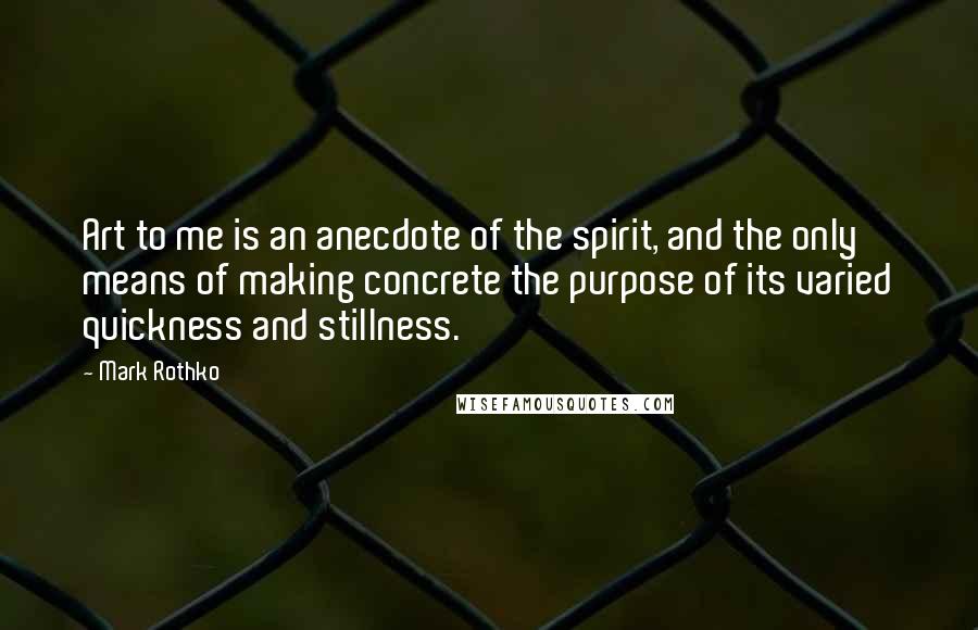 Mark Rothko Quotes: Art to me is an anecdote of the spirit, and the only means of making concrete the purpose of its varied quickness and stillness.