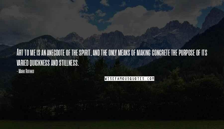 Mark Rothko Quotes: Art to me is an anecdote of the spirit, and the only means of making concrete the purpose of its varied quickness and stillness.