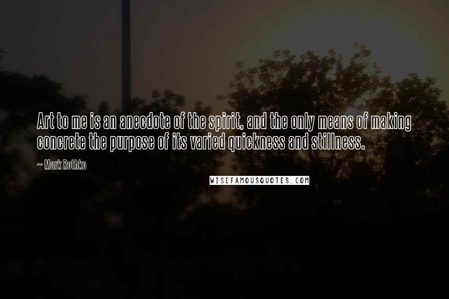 Mark Rothko Quotes: Art to me is an anecdote of the spirit, and the only means of making concrete the purpose of its varied quickness and stillness.