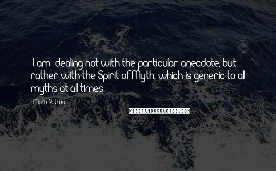 Mark Rothko Quotes: (I am) dealing not with the particular anecdote, but rather with the Spirit of Myth, which is generic to all myths at all times.