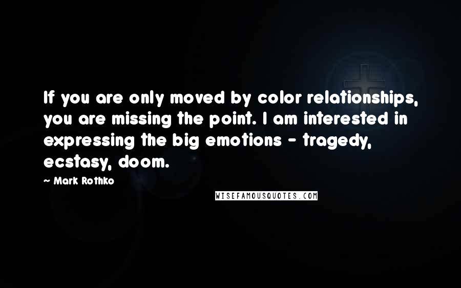 Mark Rothko Quotes: If you are only moved by color relationships, you are missing the point. I am interested in expressing the big emotions - tragedy, ecstasy, doom.