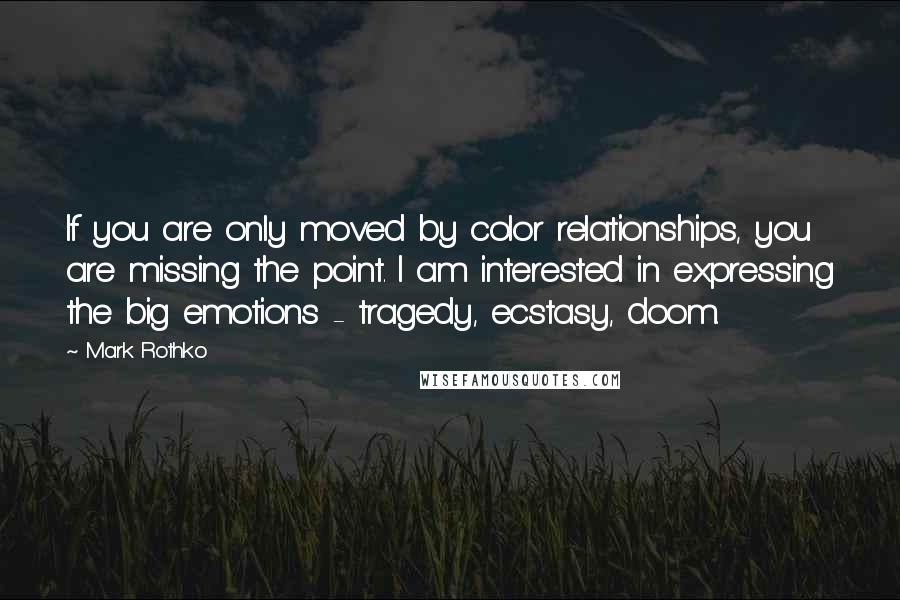 Mark Rothko Quotes: If you are only moved by color relationships, you are missing the point. I am interested in expressing the big emotions - tragedy, ecstasy, doom.