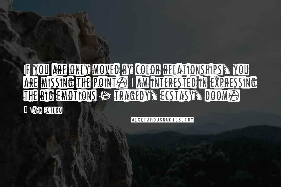 Mark Rothko Quotes: If you are only moved by color relationships, you are missing the point. I am interested in expressing the big emotions - tragedy, ecstasy, doom.