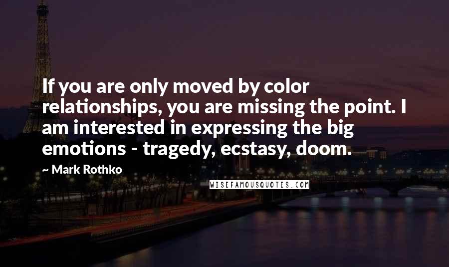 Mark Rothko Quotes: If you are only moved by color relationships, you are missing the point. I am interested in expressing the big emotions - tragedy, ecstasy, doom.