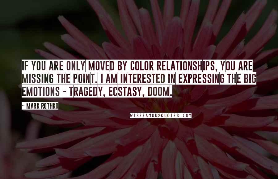 Mark Rothko Quotes: If you are only moved by color relationships, you are missing the point. I am interested in expressing the big emotions - tragedy, ecstasy, doom.