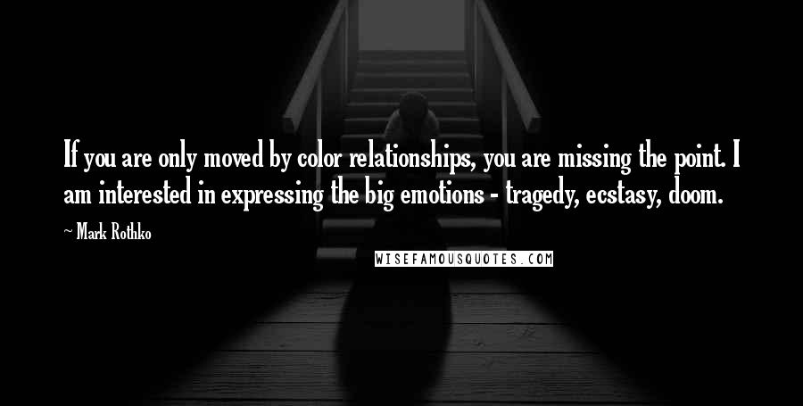 Mark Rothko Quotes: If you are only moved by color relationships, you are missing the point. I am interested in expressing the big emotions - tragedy, ecstasy, doom.