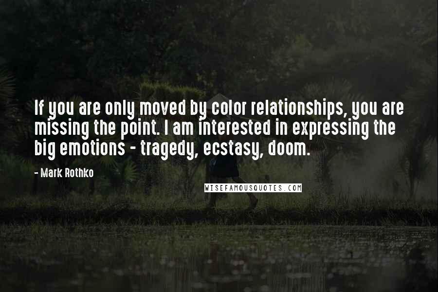 Mark Rothko Quotes: If you are only moved by color relationships, you are missing the point. I am interested in expressing the big emotions - tragedy, ecstasy, doom.