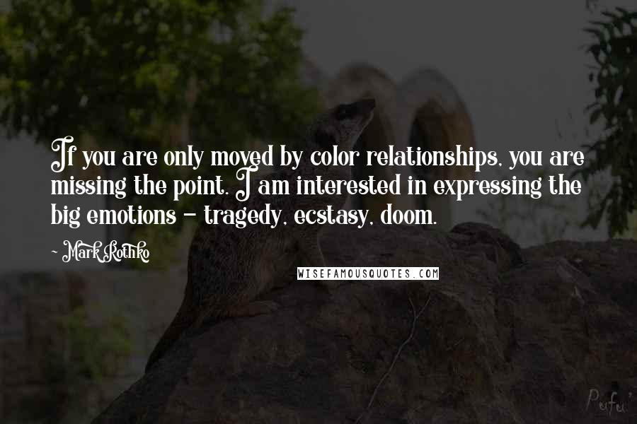 Mark Rothko Quotes: If you are only moved by color relationships, you are missing the point. I am interested in expressing the big emotions - tragedy, ecstasy, doom.