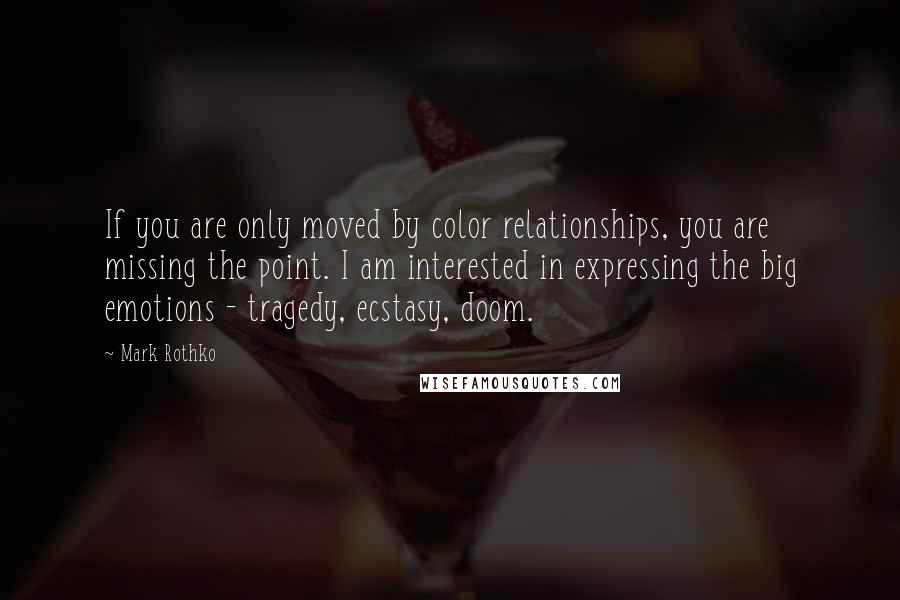 Mark Rothko Quotes: If you are only moved by color relationships, you are missing the point. I am interested in expressing the big emotions - tragedy, ecstasy, doom.