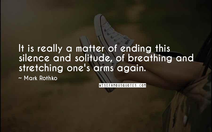 Mark Rothko Quotes: It is really a matter of ending this silence and solitude, of breathing and stretching one's arms again.