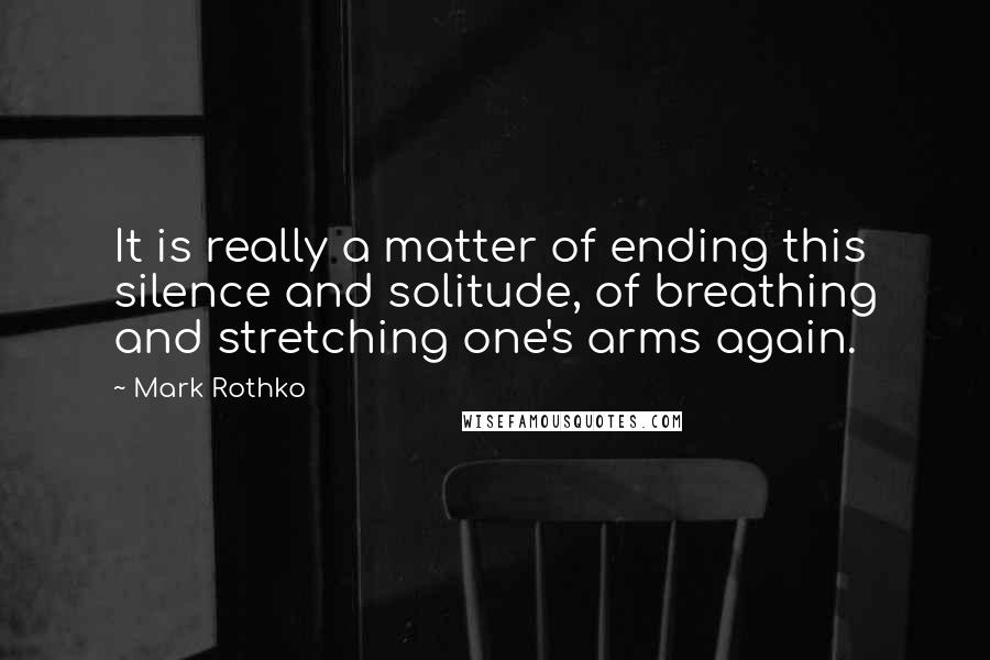 Mark Rothko Quotes: It is really a matter of ending this silence and solitude, of breathing and stretching one's arms again.