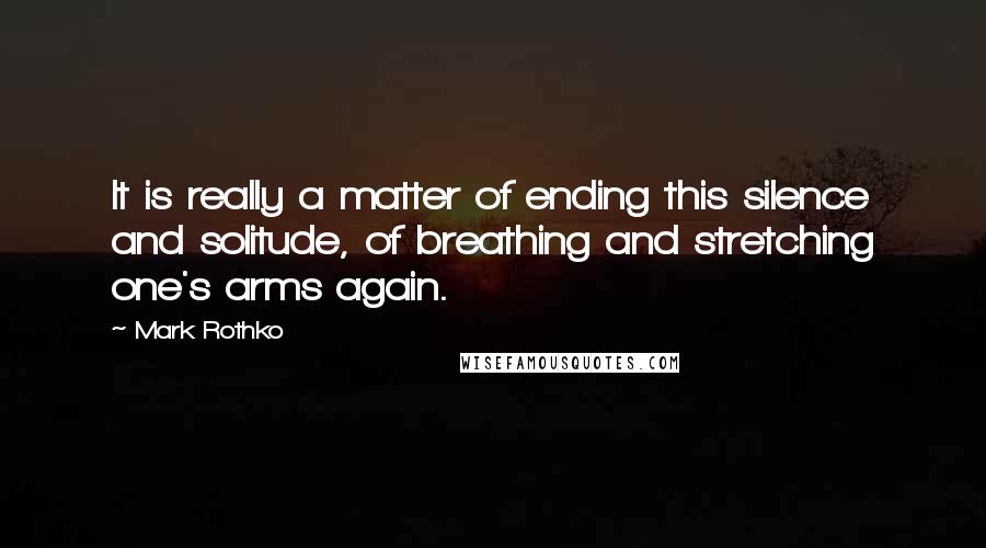 Mark Rothko Quotes: It is really a matter of ending this silence and solitude, of breathing and stretching one's arms again.