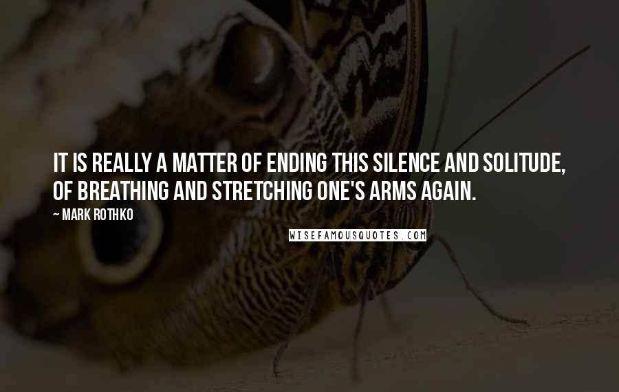 Mark Rothko Quotes: It is really a matter of ending this silence and solitude, of breathing and stretching one's arms again.