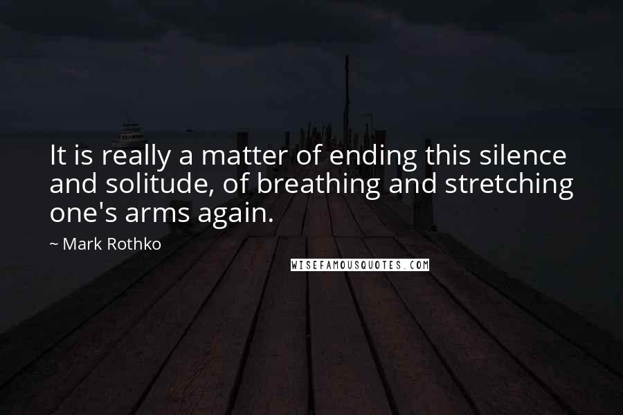 Mark Rothko Quotes: It is really a matter of ending this silence and solitude, of breathing and stretching one's arms again.