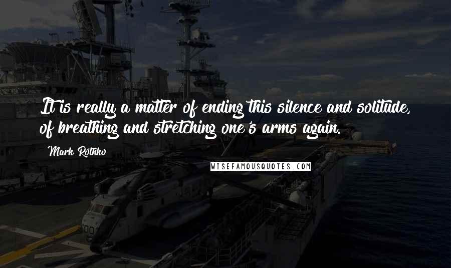 Mark Rothko Quotes: It is really a matter of ending this silence and solitude, of breathing and stretching one's arms again.